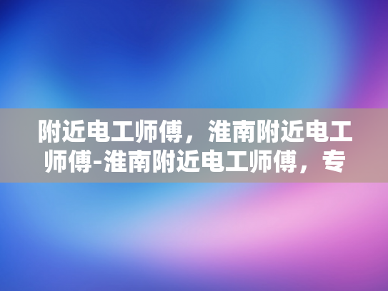 附近电工师傅，淮南附近电工师傅-淮南附近电工师傅，专业服务，值得信赖