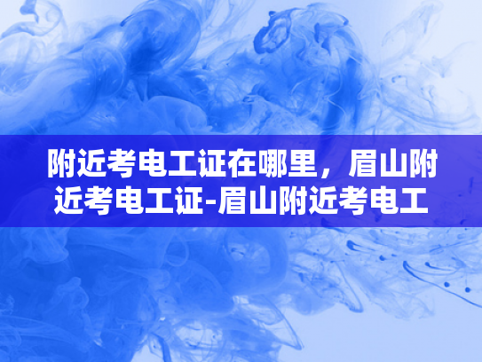 附近考电工证在哪里，眉山附近考电工证-眉山附近考电工证的优选之地