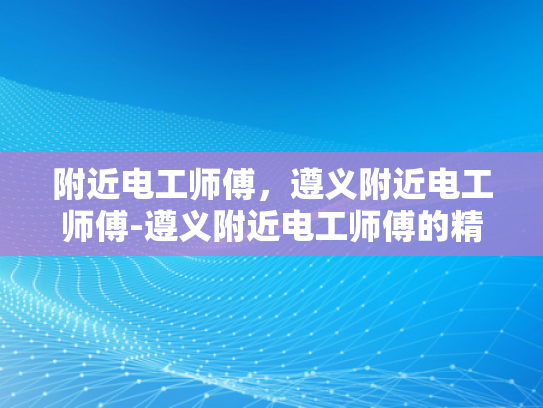 附近电工师傅，遵义附近电工师傅-遵义附近电工师傅的精湛技艺与专业服务