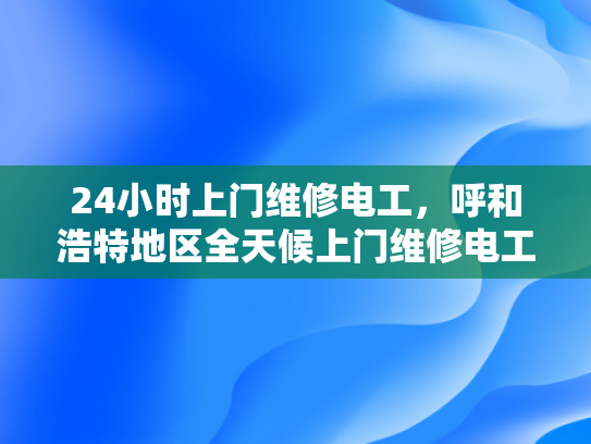 24小时上门维修电工，呼和浩特地区全天候上门维修电工服务-全天候服务，呼和浩特地区24小时电工上门维修承诺