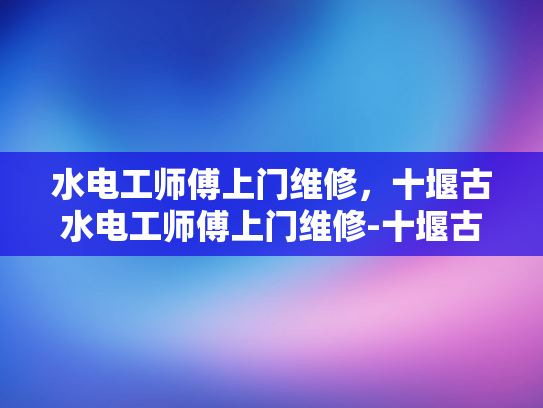 水电工师傅上门维修，十堰古水电工师傅上门维修-十堰古水电工师傅上门维修，技艺传承与创新并进