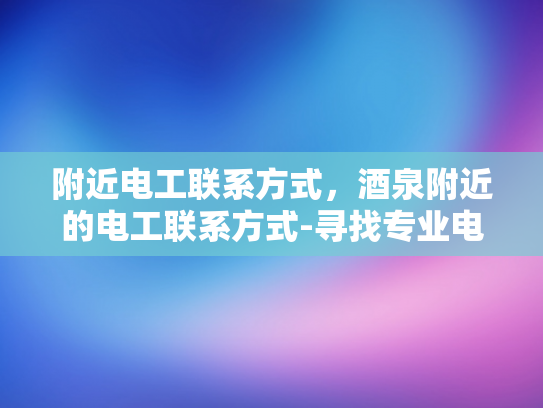 附近电工联系方式，酒泉附近的电工联系方式-寻找专业电工，确保家居安全与舒适—酒泉附近电工联系方式一览