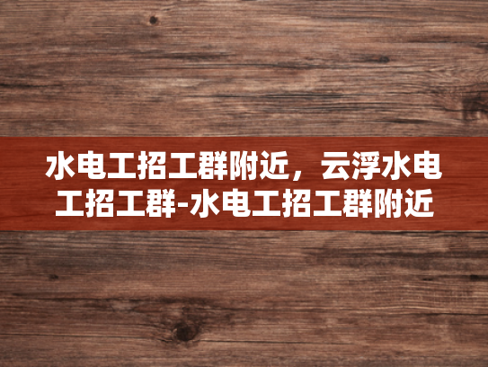 水电工招工群附近，云浮水电工招工群-水电工招工群附近，云浮水电工招工群