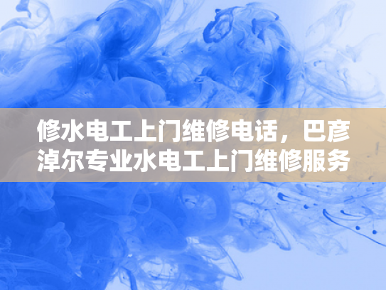 修水电工上门维修电话，巴彦淖尔专业水电工上门维修服务电话-专业维修服务，保障用电安全