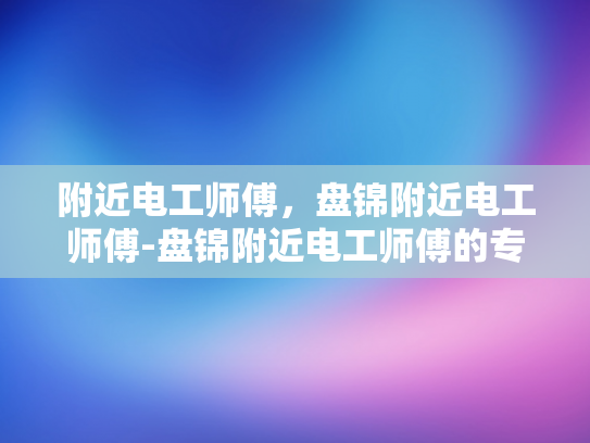 附近电工师傅，盘锦附近电工师傅-盘锦附近电工师傅的专业服务与质量保证