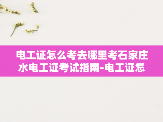 电工证怎么考去哪里考石家庄水电工证考试指南-电工证怎么考去哪里考石家庄水电工证考试指南