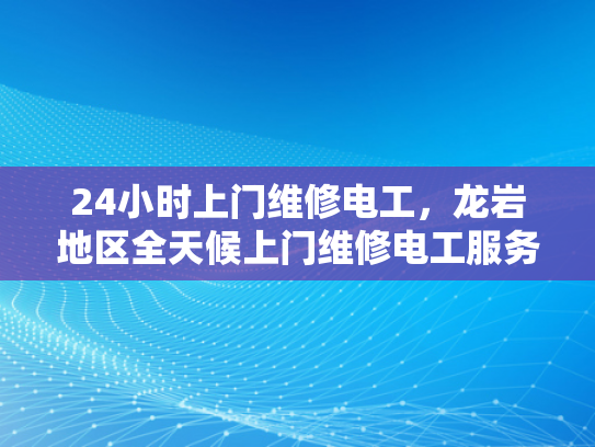 24小时上门维修电工，龙岩地区全天候上门维修电工服务-全天候服务，24小时上门维修电工龙岩地区