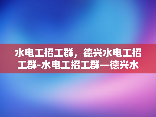 水电工招工群，德兴水电工招工群-水电工招工群—德兴水电工招工群