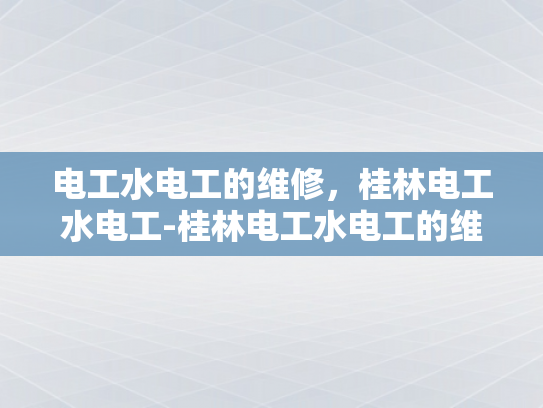 电工水电工的维修，桂林电工水电工-桂林电工水电工的维修，确保城市安全与舒适