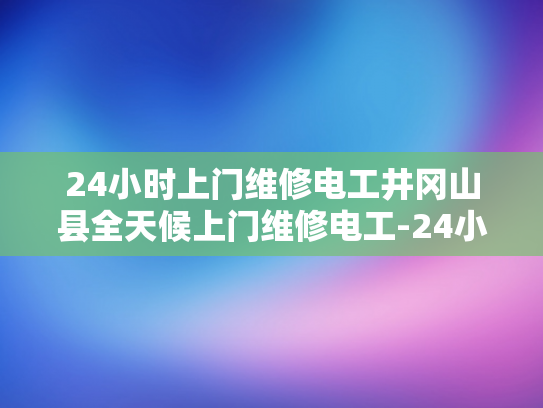 24小时上门维修电工井冈山县全天候上门维修电工-24小时上门维修电工，井冈山县全天候服务承诺