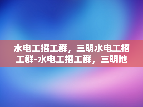 水电工招工群，三明水电工招工群-水电工招工群，三明地区水电工的就业新天地