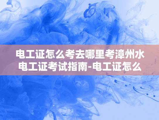 电工证怎么考去哪里考漳州水电工证考试指南-电工证怎么考？漳州水电工证考试指南