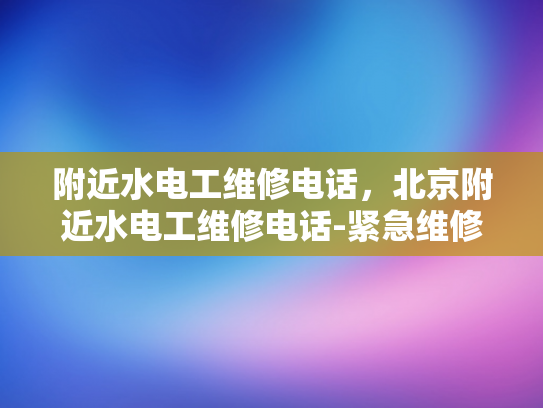附近水电工维修电话，北京附近水电工维修电话-紧急维修服务，寻找附近的水电工