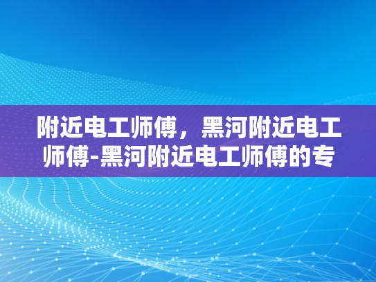 附近电工师傅，黑河附近电工师傅-黑河附近电工师傅的专业技能与服务