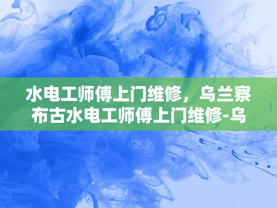 水电工师傅上门维修，乌兰察布古水电工师傅上门维修-乌兰察布古水电工师傅上门维修服务