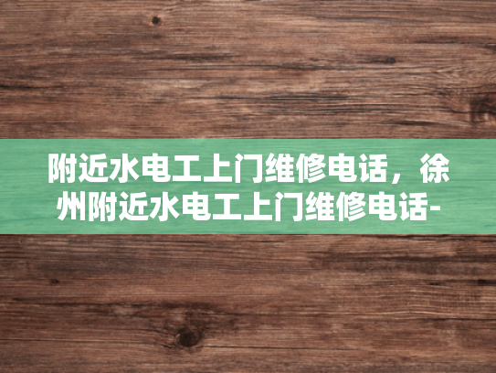 附近水电工上门维修电话，徐州附近水电工上门维修电话-寻找专业水电工？徐州附近水电工上门维修电话速查！