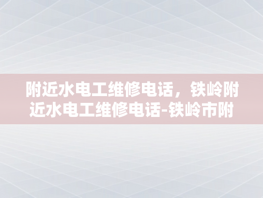 附近水电工维修电话，铁岭附近水电工维修电话-铁岭市附近水电工维修电话指南
