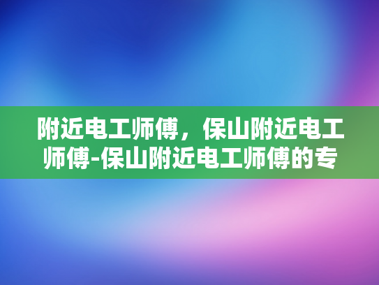 附近电工师傅，保山附近电工师傅-保山附近电工师傅的专业技能与服务承诺