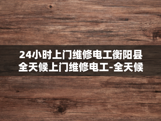 24小时上门维修电工衡阳县全天候上门维修电工-全天候服务，衡阳县24小时上门电工的承诺
