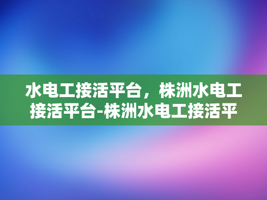 水电工接活平台，株洲水电工接活平台-株洲水电工接活平台，打造高效水电工服务新生态