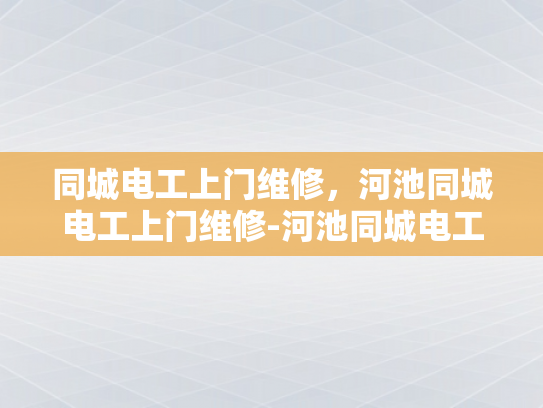同城电工上门维修，河池同城电工上门维修-河池同城电工上门维修服务—快速响应，专业保障