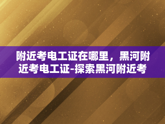 附近考电工证在哪里，黑河附近考电工证-探索黑河附近考电工证的途径