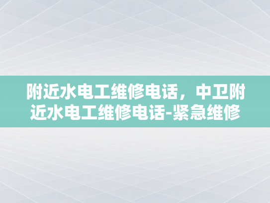 附近水电工维修电话，中卫附近水电工维修电话-紧急维修服务，附近水电工维修电话