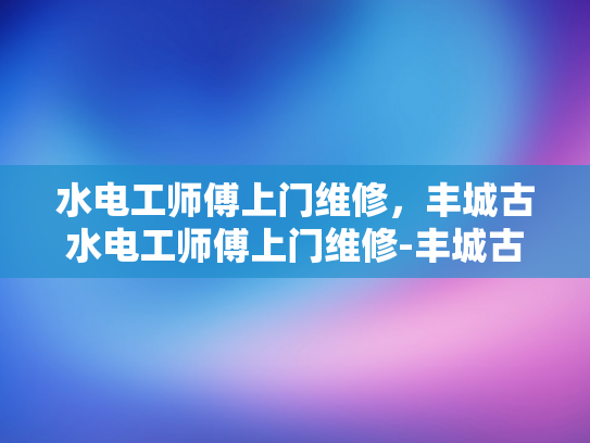 水电工师傅上门维修，丰城古水电工师傅上门维修-丰城古水电工师傅上门维修，传承手艺的现代使命