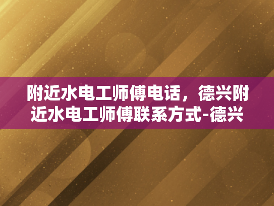 附近水电工师傅电话，德兴附近水电工师傅联系方式-德兴附近水电工师傅联系方式一览