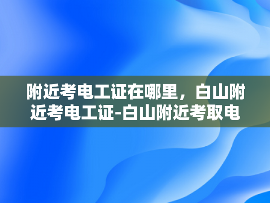 附近考电工证在哪里，白山附近考电工证-白山附近考取电工证的指南