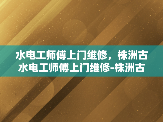 水电工师傅上门维修，株洲古水电工师傅上门维修-株洲古水电工师傅上门维修服务