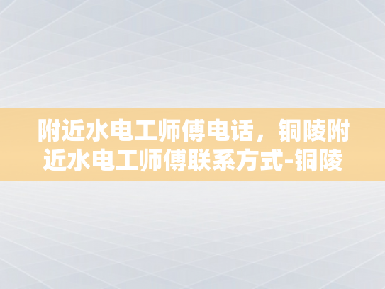 附近水电工师傅电话，铜陵附近水电工师傅联系方式-铜陵水电工师傅电话指南