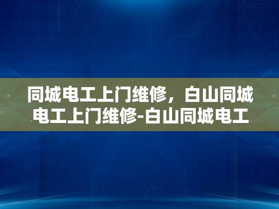 同城电工上门维修，白山同城电工上门维修-白山同城电工上门维修服务，您的家庭和工作场所的电力守护者