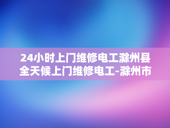 24小时上门维修电工滁州县全天候上门维修电工-滁州市24小时全天候上门维修电工服务