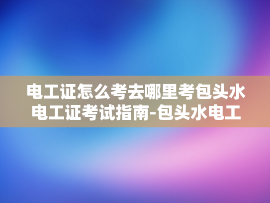 电工证怎么考去哪里考包头水电工证考试指南-包头水电工证考试指南