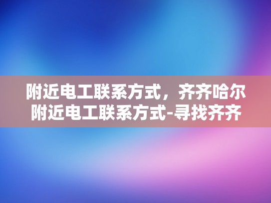 附近电工联系方式，齐齐哈尔附近电工联系方式-寻找齐齐哈尔附近电工的实用指南