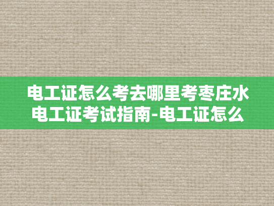 电工证怎么考去哪里考枣庄水电工证考试指南-电工证怎么考去哪里考枣庄水电工证考试指南