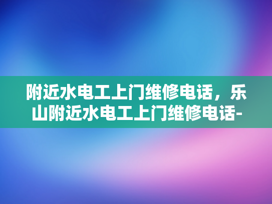 附近水电工上门维修电话，乐山附近水电工上门维修电话-乐山附近水电工上门维修电话，快速响应，专业服务