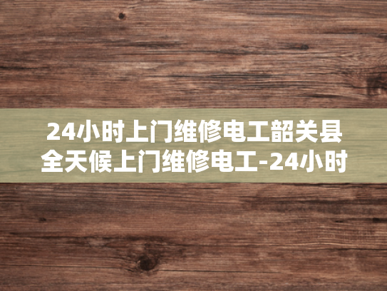 24小时上门维修电工韶关县全天候上门维修电工-24小时上门维修电工韶关县全天候服务