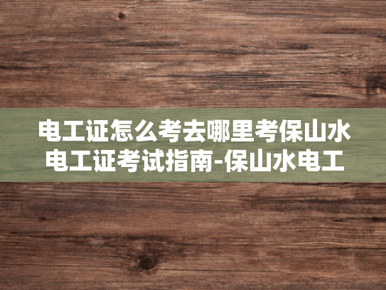 电工证怎么考去哪里考保山水电工证考试指南-保山水电工证考试指南