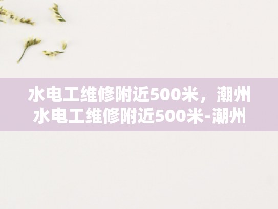 水电工维修附近500米，潮州水电工维修附近500米-潮州水电工维修服务，500米范围内快速响应