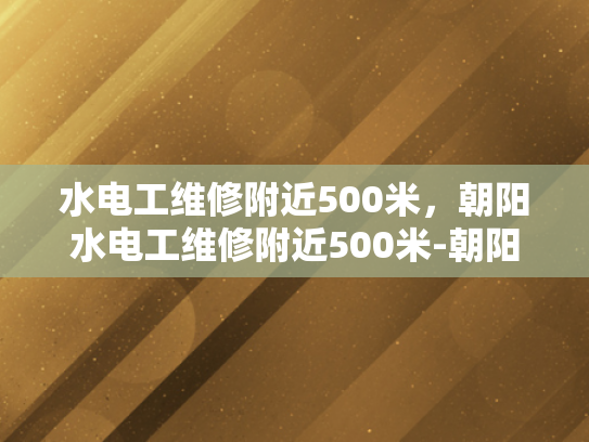 水电工维修附近500米，朝阳水电工维修附近500米-朝阳水电工维修服务，确保您的家居安全与舒适
