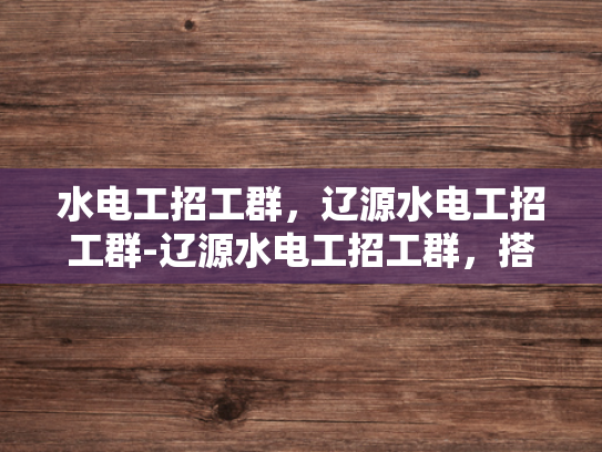 水电工招工群，辽源水电工招工群-辽源水电工招工群，搭建桥梁，助力就业