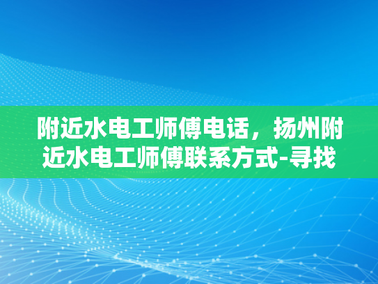 附近水电工师傅电话，扬州附近水电工师傅联系方式-寻找扬州附近水电工师傅，电话与联系方式大全