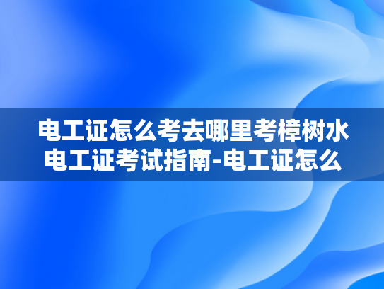 电工证怎么考去哪里考樟树水电工证考试指南-电工证怎么考？樟树水电工证考试指南