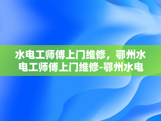水电工师傅上门维修，鄂州水电工师傅上门维修-鄂州水电工师傅上门维修服务