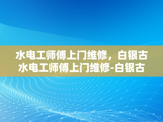 水电工师傅上门维修，白银古水电工师傅上门维修-白银古水电工师傅的手艺与服务—上门维修的艺术