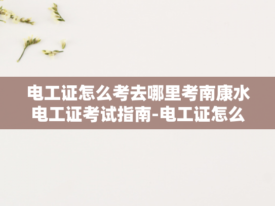 电工证怎么考去哪里考南康水电工证考试指南-电工证怎么考？南康水电工证考试指南全解析