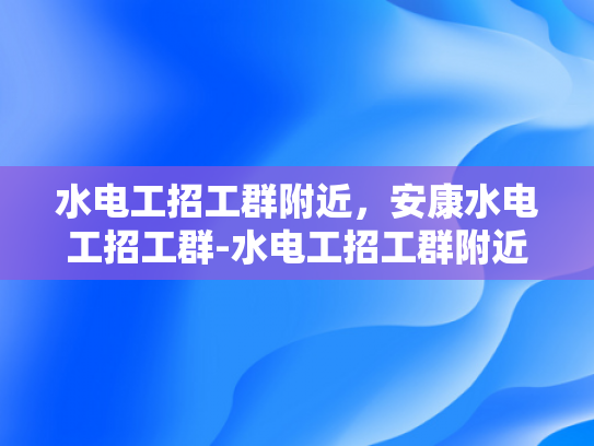 水电工招工群附近，安康水电工招工群-水电工招工群附近，安康水电工招工群