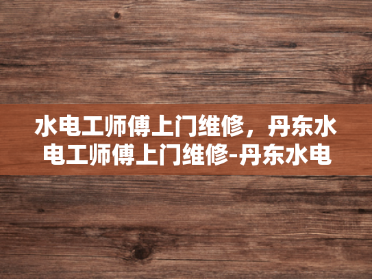 水电工师傅上门维修，丹东水电工师傅上门维修-丹东水电工师傅上门维修服务